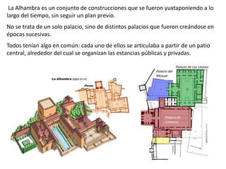 La Alhambra es un conjunto de construcciones que se fueron yuxtaponiendo a lo
largo del tiempo, sin seguir un plan previo.
No se trata de un solo palacio, sino de distintos palacios que fueron creándose en
épocas sucesivas.
Todos tenían algo en común: cada uno de ellos se articulaba a partir de un patio
central, alrededor del cual se organizan las estancias públicas y privadas.
Palacio de
Comares
Palacio de Los Leones
Palacio del
Mexuar
 