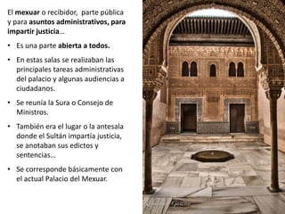 El mexuar o recibidor, parte pública
y para asuntos administrativos, para
impartir justicia…
• Es una parte abierta a todos.
• En estas salas se realizaban las
principales tareas administrativas
del palacio y algunas audiencias a
ciudadanos.
• Se reunía la Sura o Consejo de
Ministros.
• También era el lugar o la antesala
donde el Sultán impartía justicia,
se anotaban sus edictos y
sentencias…
• Se corresponde básicamente con
el actual Palacio del Mexuar.
 