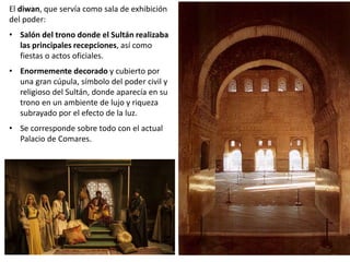 El diwan, que servía como sala de exhibición
del poder:
• Salón del trono donde el Sultán realizaba
las principales recepciones, así como
fiestas o actos oficiales.
• Enormemente decorado y cubierto por
una gran cúpula, símbolo del poder civil y
religioso del Sultán, donde aparecía en su
trono en un ambiente de lujo y riqueza
subrayado por el efecto de la luz.
• Se corresponde sobre todo con el actual
Palacio de Comares.
 