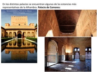 En los distintos palacios se encuentran algunas de las estancias más
representativas de la Alhambra. Palacio de Comares:
Torre de Comares y Patio de la Alberca
o de los Arrayanes
Salón de los Embajadores
Sala de la Barca
 