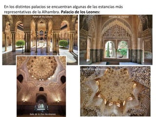 En los distintos palacios se encuentran algunas de las estancias más
representativas de la Alhambra. Palacio de los Leones:
Patio de los Leones Mirador de Daraxa
Sala de la Dos Hermanas
Sala de los Abencerrajes
 