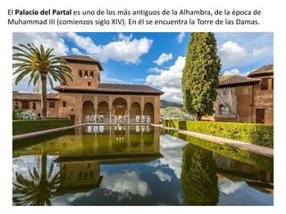 El Palacio del Partal es uno de los más antiguos de la Alhambra, de la época de
Muhammad III (comienzos siglo XIV). En él se encuentra la Torre de las Damas.
 