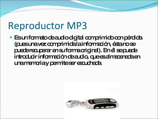 Reproductor MP3 Es un formato de audio digital comprimido con pérdida (pues una vez comprimida la información, ésta no se puede recuperar en su forma original). En él se puede introducir información de audio, que es almacenada en una memoria y permite ser escuchada. 
