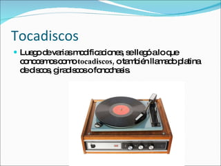 Tocadiscos Luego de varias modificaciones, se llegó a lo que conocemos como  tocadiscos,  o también llamado platina de discos, giradiscos o fonochasis. 