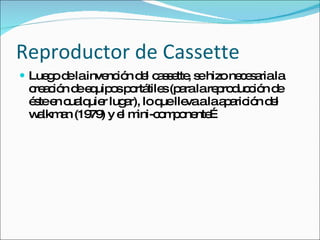 Reproductor de Cassette Luego de la invención del cassette, se hizo necesaria la creación de equipos portátiles (para la reproducción de éste en cualquier lugar), lo que lleva a la aparición del walkman (1979) y el mini-componente… 