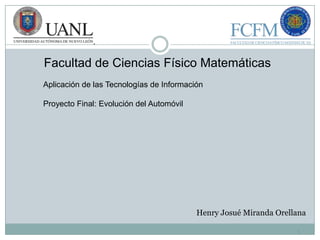 Facultad de Ciencias Físico Matemáticas
Aplicación de las Tecnologías de Información

Proyecto Final: Evolución del Automóvil




                                          Henry Josué Miranda Orellana

                                                                   1
 