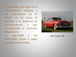 A mediados del Siglo XX la
aerodinámica empezó a
ser importante en el
diseño de los autos. El
tamaño y la potencia se
incrementaron    y    por
consiguiente el consumo
de gasolina.
La seguridad y los           1955 Chrysler 300
materiales pasan a jugar
un papel importante.
 