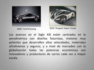 2006 Ford Mustang      2010 Peugeot Súper Coupé

Los avances en el Siglo XXI están centrados en la
aerodinámica con diseños futuristas, motores muy
potentes que desarrollen altas velocidades, materiales
ultralivianos y seguros; y a nivel de mercadeo con la
globalización todas las potencias económicas son
innovadores y productores de carros cada vez a mayor
escala.
 