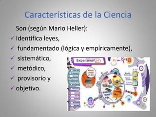 Características de la Ciencia
  Son (según Mario Heller):
 Identifica leyes,
 fundamentado (lógica y empíricamente),
 sistemático,
 metódico,
 provisorio y
 objetivo.
 