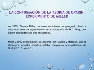 LA CONFIRMACIÓN DE LA TEORÍA DE OPARIN:
EXPERIMENTO DE MILLER
en 1953, Stanley Miller, un joven estudiante de pos-grado, llevó a
cabo una serie de experimentos en el laboratorio de H.C. Urey, que
fueron publicados ese año en Science.
Miller y Urey presumieron, de acuerdo con Oparin y Haldane, que la
atmósfera terrestre primitiva estaba compuesta principalmente de
NH3, H2O, CH4 y H2.
 