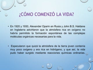 ¿CÓMO COMENZÓ LA VIDA?
• En 1920 y 1930, Alexander Oparin en Rusia y John B.S. Haldane
en Inglaterra advirtieron que la atmósfera rica en oxígeno no
habría permitido la formación espontánea de las complejas
moléculas orgánicas necesarias para la vida.
• Especularon que quizá la atmósfera de la tierra joven contenía
muy poco oxígeno y era rica en hidrógeno, y que así, la vida
pudo haber surgido mediante reacciones químicas ordinarias.
 