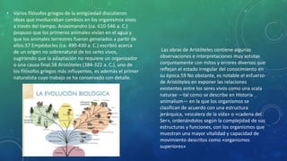 • Varios filósofos griegos de la antigüedad discutieron
ideas que involucraban cambios en los organismos vivos
a través del tiempo. Anaximandro (ca. 610-546 a. C.)
propuso que los primeros animales vivían en el agua y
que los animales terrestres fueron generados a partir de
ellos.57 Empédocles (ca. 490-430 a. C.) escribió acerca
de un origen no sobrenatural de los seres vivos,
sugiriendo que la adaptación no requiere un organizador
o una causa final.58 Aristóteles (384-322 a. C.), uno de
los filósofos griegos más influyentes, es además el primer
naturalista cuyo trabajo se ha conservado con detalle.
Las obras de Aristóteles contiene algunas
observaciones e interpretaciones muy astutas
conjuntamente con mitos y errores diversos que
reflejan el estado irregular del conocimiento en
su época.59 No obstante, es notable el esfuerzo
de Aristóteles en exponer las relaciones
existentes entre los seres vivos como una scala
naturae ―tal como se describe en Historia
animalium― en la que los organismos se
clasifican de acuerdo con una estructura
jerárquica, «escalera de la vida» o «cadena del
Ser», ordenándolos según la complejidad de sus
estructuras y funciones, con los organismos que
muestran una mayor vitalidad y capacidad de
movimiento descritos como «organismos
superiores»
 