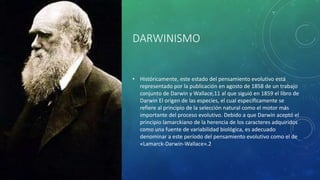 DARWINISMO
• Históricamente, este estado del pensamiento evolutivo está
representado por la publicación en agosto de 1858 de un trabajo
conjunto de Darwin y Wallace,11 al que siguió en 1859 el libro de
Darwin El origen de las especies, el cual específicamente se
refiere al principio de la selección natural como el motor más
importante del proceso evolutivo. Debido a que Darwin aceptó el
principio lamarckiano de la herencia de los caracteres adquiridos
como una fuente de variabilidad biológica, es adecuado
denominar a este período del pensamiento evolutivo como el de
«Lamarck-Darwin-Wallace».2
 