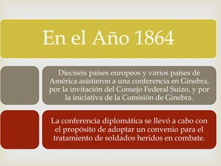 En el Año 1864
Dieciséis países europeos y varios países de
América asistieron a una conferencia en Ginebra,
por la invitación del Consejo Federal Suizo, y por
la iniciativa de la Comisión de Ginebra.
La conferencia diplomática se llevó a cabo con
el propósito de adoptar un convenio para el
tratamiento de soldados heridos en combate.
 