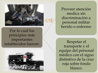 
Por lo cual los
principios más
importantes
establecidos fueron:
Proveer atención
medica sin
discriminación a
personal militar
herido o enfermo
Respetar el
transporte y el
equipo del personal
médico con el signo
distintivo de la cruz
roja sobre fondo
blanco.
 