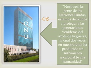 
“Nosotros, la
gente de las
Naciones Unidas,
estamos decididos
a proteger a las
generaciones
venideras del
azote de la guerra,
la cual dos veces
en nuestra vida ha
producido un
sufrimiento
incalculable a la
humanidad”
 