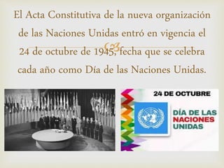
El Acta Constitutiva de la nueva organización
de las Naciones Unidas entró en vigencia el
24 de octubre de 1945, fecha que se celebra
cada año como Día de las Naciones Unidas.
 