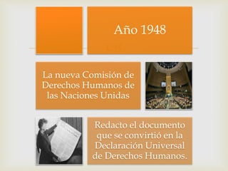 
Año 1948
La nueva Comisión de
Derechos Humanos de
las Naciones Unidas
Redacto el documento
que se convirtió en la
Declaración Universal
de Derechos Humanos.
 