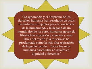 “La ignorancia y el desprecio de los
derechos humanos han resultado en actos
de barbarie ultrajantes para la conciencia
de la humanidad, y la llegada de un
mundo donde los seres humanos gocen de
libertad de expresión y creencia y sean
libres del miedo y la miseria se ha
proclamado como la más alta aspiración
de la gente común... Todos los seres
humanos nacen libres e iguales en
dignidad y derechos”
 