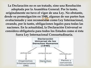 
La Declaración no es un tratado, sino una Resolución
adoptada por la Asamblea General. Por lo tanto,
originalmente no tuvo el vigor de una Ley. No obstante,
desde su promulgación en 1948, algunas de sus partes han
evolucionado y son reconocidas como Ley Internacional,
creando, por lo tanto, obligaciones legales para todas las
naciones. En la actualidad, la Declaración Universal se
considera obligatoria para todos los Estados como si ésta
fuera Ley Internacional Consuetudinaria.
 