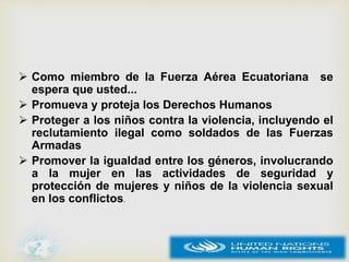  Como miembro de la Fuerza Aérea Ecuatoriana se
espera que usted...
 Promueva y proteja los Derechos Humanos
 Proteger a los niños contra la violencia, incluyendo el
reclutamiento ilegal como soldados de las Fuerzas
Armadas
 Promover la igualdad entre los géneros, involucrando
a la mujer en las actividades de seguridad y
protección de mujeres y niños de la violencia sexual
en los conflictos.
 