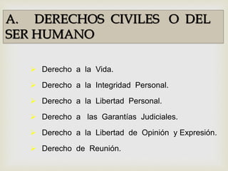 A. DERECHOS CIVILES O DEL
SER HUMANO
 Derecho a la Vida.
 Derecho a la Integridad Personal.
 Derecho a la Libertad Personal.
 Derecho a las Garantías Judiciales.
 Derecho a la Libertad de Opinión y Expresión.
 Derecho de Reunión.
 