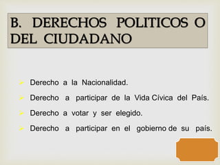 B. DERECHOS POLITICOS O
DEL CIUDADANO
 Derecho a la Nacionalidad.
 Derecho a participar de la Vida Cívica del País.
 Derecho a votar y ser elegido.
 Derecho a participar en el gobierno de su país.
 