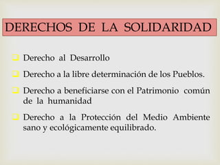  Derecho al Desarrollo
 Derecho a la libre determinación de los Pueblos.
 Derecho a beneficiarse con el Patrimonio común
de la humanidad
 Derecho a la Protección del Medio Ambiente
sano y ecológicamente equilibrado.
DERECHOS DE LA SOLIDARIDAD
 