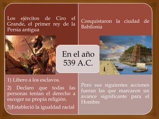 Los ejércitos de Ciro el
Grande, el primer rey de la
Persia antigua
Conquistaron la ciudad de
Babilonia
1) Libero a los esclavos.
2) Declaro que todas las
personas tenían el derecho a
escoger su propia religión.
3)Estableció la igualdad racial
Pero sus siguientes acciones
fueran las que marcaron un
avance significante para el
Hombre
En el año
539 A.C.
 