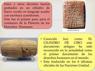 
Estos y otros decretos fueron
grabados en un cilindro de
barro cocido en lenguaje acadio
con escritura cuneiforme.
Este fue el primer paso para el
comienzo de la Historia de los
Derechos Humanos
• Conocido hoy como EL
CILINDRO DE CIRO este
documento antiguo ha sido
reconocido en la actualidad como
el primer documento de los
derechos humanos en el mundo.
• Esta traducido en los 6 idiomas
oficiales de las Naciones Unidad .
 
