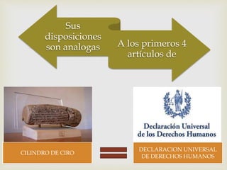 
Sus
disposiciones
son analogas A los primeros 4
artículos de
CILINDRO DE CIRO
DECLARACION UNIVERSAL
DE DERECHOS HUMANOS
 