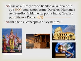 
Gracias a Ciro y desde Babilonia, la idea de lo
que HOY conocemos como Derechos Humanos
se difundió rápidamente por la India, Grecia y
por ultimo a Roma.
Ahí nació el concepto de “ley natural”
 
