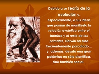 Debido a su  Teoría de la evolución  y, especialmente, a sus ideas que ponían de manifiesto la  relación evolutiva entre el hombre y el resto de los primates , Darwin ha sido frecuentemente parodiado… y, además, desató una gran polémica no sólo científica, sino también social.  
