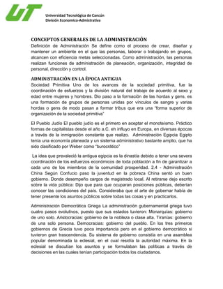 Universidad Tecnológica de Cancún
División Economico-Admistrativa
CONCEPTOS GENERALES DE LA ADMINISTRACIÓN
Definición de Administración Se define como el proceso de crear, diseñar y
mantener un ambiente en el que las personas, laborar o trabajando en grupos,
alcancen con eficiencia metas seleccionadas. Como administración, las personas
realizan funciones de administración de planeación, organización, integridad de
personal, dirección y control.
ADMINISTRACIÓN EN LA ÉPOCA ANTIGUA
Sociedad Primitiva Uno de los avances de la sociedad primitiva, fue la
coordinación de esfuerzos y la división natural del trabajo de acuerdo al sexo y
edad entre mujeres y hombres. Dio paso a la formación de las hordas y gens, es
una formación de grupos de personas unidas por vínculos de sangre y varias
hordas o gens de modo pasan a formar tribus que era una “forma superior de
organización de la sociedad primitiva”
El Pueblo Judío El pueblo judío es el primero en aceptar el monoteísmo. Práctico
formas de capitalistas desde el año a.C. eh influyo en Europa, en diversas épocas
a través de la inmigración constante que realizo. Administración Egipcia Egipto
tenía una economía planeada y un sistema administrativo bastante amplio, que ha
sido clasificado por Weber como “burocrático”
La idea que prevaleció la antigua egipcia es la dinastía debido a tener una severa
coordinación de los esfuerzos económicos de toda población a fin de garantizar a
cada uno de los miembros de la comunidad prosperidad. 2.4 - Administración
China Según Confucio paso la juventud en la pobreza China sentó un buen
gobierno. Donde desempeño cargos de magistrado local. Al retirarse dejo escrito
sobre la vida pública: Dijo que para que ocuparan posiciones públicas, deberían
conocer las condiciones del país. Consideraba que el arte de gobernar había de
tener presente los asuntos públicos sobre todas las cosas y en practicarlos.
Administración Democrática Griega La administración gubernamental griega tuvo
cuatro pasos evolutivos, puesto que sus estados tuvieron: Monarquías: gobierno
de uno solo. Aristocracias: gobierno de la nobleza o clase alta. Tiranías: gobierno
de una solo persona. Democracias: gobierno del pueblo. En los tres primeros
gobiernos de Grecia tuvo poca importancia pero en el gobierno democrático si
tuvieron gran trascendencia. Su sistema de gobierno consistía en una asamblea
popular denominada la eclesial, en el cual residía la autoridad máxima. En la
eclesial se discutían los asuntos y se formulaban las políticas a través de
decisiones en las cuales tenían participación todos los ciudadanos.
 