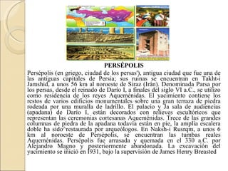 PERSÉPOLIS Persépolis (en griego, ciudad de los persas'), antigua ciudad que fue una de las antiguas capitales de Persia; sus ruinas se encuentran en Takht-i Jamshid, a unos 56 km al noroeste de Siraz (Irán). Denominada Parsa por los persas, desde el reinado de Darío I, a finales del siglo VI a.C., se utilizo como residencia de los reyes Aqueménidas. El yacimiento contiene los restos de varios edificios monumentales sobre una gran terraza de piedra rodeada por una muralla de ladrillo. El palacio y Ja sala de audiencias (apadana) de Darío I, están decorados con relieves escultóricos que representan las ceremonias cortesanas Aqueménidas. Trece de las grandes columnas de piedra de la apadana todavía están en pie, la amplia escalera doble ha sido^restaurada por arqueólogos. En Naksh-i Rusrqm, a unos 6 km al noroeste de Persépolis, se encuentran las tumbas reales Aqueménidas. Persépolis fue arrasada y quemada en el 330 a.C. por Alejandro Magno y posteriormente abandonada. La excavación del yacimiento se inició en Í931, bajo la supervisión de James Henry Breasted 