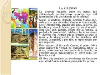 LA RELIGIÓN La doctrina religiosa entre los persas fue sistematizada por Zoroastro, personaje cuya real identidad ha sido desfigurada por la leyenda. Según la doctrina, llamada también Mazdeismo, solo existe una divinidad, Ormuz o Ahuramazda, Dios Omnipotente, creador del cielo, la tierra, los hombres y todo lo bueno que hay en el mundo. Este Dios que, además, velaba por la justicia, la piedad y la prosperidad, estaba en lucha constante y vigorosa con Arimán que es creador de todo lo malo y lo desagradable, de las tinieblas, del crimen, la mentira, y por ello, es representado por una serpiente. Para merecer el favor de Ormuz, el persa debía decir siempre la verdad, no endeudarse, labrar la tierra, convertirse en buen padre de la familia, no concebir malos pensamientos y, sobre todo, ser honesto y leal. El libro que contiene las enseñanzas de Zoroastro es el Zend-Avesta o libro sagrado para los persas. 