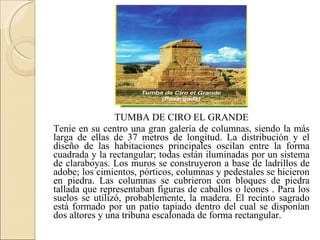 TUMBA DE CIRO EL GRANDE Tenie en su centro una gran galería de columnas, siendo la más larga de ellas de 37 metros de longitud. La distribución y el diseño de las habitaciones principales oscilan entre la forma cuadrada y la rectangular; todas están iluminadas por un sistema de claraboyas. Los muros se construyeron a base de ladrillos de adobe; los cimientos, pórticos, columnas y pedestales se hicieron en piedra. Las columnas se cubrieron con bloques de piedra tallada que representaban figuras de caballos o leones . Para los suelos se utilizó, probablemente, la madera. El recinto sagrado está formado por un patio tapiado dentro del cual se disponían dos altores y una tribuna escalonada de forma rectangular. 