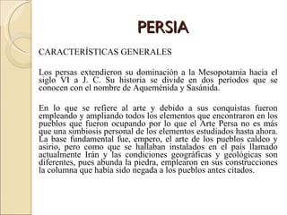 PERSIA CARACTERÍSTICAS GENERALES Los persas extendieron su dominación a la Mesopotamia hacia el siglo VI a J. C. Su historia se divide en dos períodos que se conocen con el nombre de Aqueménida y Sasánida. En lo que se refiere al arte y debido a sus conquistas fueron empleando y ampliando todos los elementos que encontraron en los pueblos que fueron ocupando por lo que el Arte Persa no es más que una simbiosis personal de los elementos estudiados hasta ahora. La base fundamental fue, empero, el arte de los pueblos caldeo y asirio, pero como que se hallaban instalados en el país llamado actualmente Irán y las condiciones geográficas y geológicas son diferentes, pues abunda la piedra, emplearon en sus construcciones la columna que había sido negada a los pueblos antes citados. 