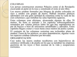 COLUMNAS Los persas construyeron enormes Palacios como el de Persépolis excavando en parte en la roca y construido el resto al aire libre. Los muros estaban formados por bloques de piedra colocados en seco y unidos con grapas de hierro. Habían enormes pórticos adornados con una gran cantidad de columnas como la «sala de las cien columnas»; que imitaban las salas hipóstilas egipcias. Estas columnas eran altísimas, alcanzando algunas de ellas 20 metros. Su fuste es estriado y los capiteles sobrecargadísimos rematados por volutas jónicas sobre las que hay superpuestos un par de bueyes o bien de unicornios arrodillados y adosados. Estos capiteles llegan a tener a veces hasta cinco metros de punta a punta. El conjunto de las columnas sostenían una techumbre plana de madera. Fuera de los pórticos, en otras dependencias, algunas veces los espacios estaban cubiertos por bóvedas. ORNAMENTACIÓN Casi todos los muros estaban recubiertos con bajorrelieves de cerámica vitrificada o de piedra en los que se narraban las empresas guerreras de los reyes o bien escenas de la vida y ocupaciones corrientes. 