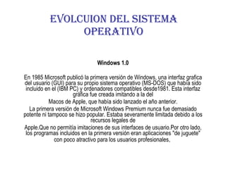 Windows 1.0 En 1985 Microsoft publicó la primera versión de Windows, una interfaz grafica del usuario (GUI) para su propio sistema operativo (MS-DOS) que había sido incluido en el (IBM PC) y ordenadores compatibles desde1981. Esta interfaz gráfica fue creada imitando a la del Macos de Apple, que había sido lanzado el año anterior. La primera versión de Microsoft Windows Premium nunca fue demasiado potente ni tampoco se hizo popular. Estaba severamente limitada debido a los recursos legales de Apple.Que no permitía imitaciones de sus interfaces de usuario.Por otro lado, los programas incluidos en la primera versión eran aplicaciones &quot;de juguete&quot; con poco atractivo para los usuarios profesionales .   EVOLCUION DEL SISTEMA OPERATIVO 