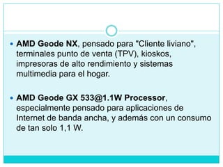 AMD Geode NX, pensado para "Cliente liviano", terminales punto de venta (TPV), kioskos, impresoras de alto rendimiento y sistemas multimedia para el hogar.AMD Geode GX 533@1.1W Processor, especialmente pensado para aplicaciones de Internet de banda ancha, y además con un consumo de tan solo 1,1 W.