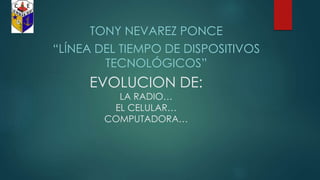 TONY NEVAREZ PONCE 
“LÍNEA DEL TIEMPO DE DISPOSITIVOS 
TECNOLÓGICOS” 
EVOLUCION DE: 
LA RADIO… 
EL CELULAR… 
COMPUTADORA… 
 