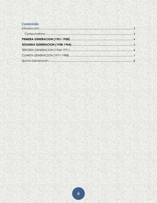 II
Contenido
Introducción.................................................................................................................................... 3
Computadora:............................................................................................................................ 3
PRIMERA GENERACION (1951-1958)......................................................................................... 4
SEGUNDA GENERACION (1958-1964)....................................................................................... 5
TERCERA GENERACION (1964-1971)......................................................................................... 6
CUARTA GENERACION (1971-1988).......................................................................................... 7
Quinta Generación....................................................................................................................... 8
 