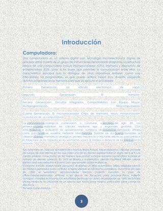 3
Introducción
Computadora:
Una computadora es un sistema digital con tecnología microelectrónica capaz de
procesar datos a partir de un grupo de instrucciones denominado programa. La estructura
básica de una computadora incluye microprocesador (CPU), memoria y dispositivos de
entrada/salida (E/S), junto a los buses que permiten la comunicación entre ellos. La
característica principal que la distingue de otros dispositivos similares, como una
calculadora no programable, es que puede realizar tareas muy diversas cargando
distintos programas en la memoria para que los ejecute el procesador.
Primera Generación: La válvula electrónica de vacío
Segunda Generación: El transistor
Tercera Generación: Circuitos Integrados, Compatibilidad con Equipo Mayor,
Multiprogramación, Minicomputadora
Cuarta Generación: El microprocesador Chips de memoria, Micro miniaturización
La evolucion de .as computadoras
Las computadoras analógicas comenzaron a construirse a principios del siglo XX. Los
primeros modelos realizaban los cálculos mediante ejes y engranajes giratorios. Con
estas máquinas se evaluaban las aproximaciones numéricas de ecuaciones demasiado difíciles
como para poder ser resueltas mediante otros métodos. Durante las dos guerras mundiales se
utilizaron sistemas informáticos analógicos, primero mecánicos y más tarde eléctricos, para predecir
la trayectoria de los torpedos en los submarinos y para el manejo a distancia de las bombas en la
aviación.
Fue inventada en 1642 por el matemático francés Blaise Pascal. Aquel dispositivo utilizaba una serie
de ruedas de diez dientes en las que cada uno de los dientes representaba un dígito del 0 al 9. Las
ruedas estaban conectadas de tal manera que podían sumarse números haciéndolas avanzar el
número de dientes correcto. En 1670 el filósofo y matemático alemán Gottfried Wilhelm Leibniz
perfeccionó esta máquina e inventó una que también podía multiplicar.
El inventor francés Joseph Marie Jacquard, al diseñar un telar automático, utilizó delgadas placas
de madera perforadas para controlar el tejido utilizado en los diseños complejos. Durante la década
de 1880 el estadístico estadounidense Herman Hollerith concibió la idea de
utilizar tarjetas perforadas, similares a las placas de Jacquard, para procesar datos. Hollerith
consiguió compilar la información estadística destinada al censo de población de 1890 de Estados
Unidos mediante la utilización de un sistema que hacía pasar tarjetas perforadas sobre contactos
eléctricos.
Primeras computadoras
 
