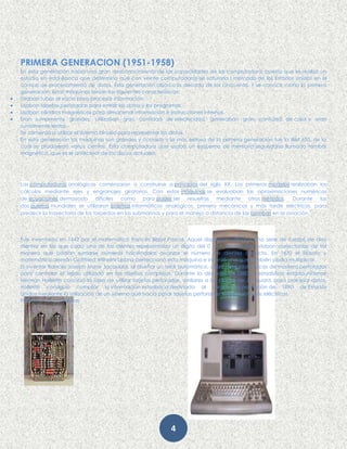 4
PRIMERA GENERACION (1951-1958)
En esta generación había una gran desconocimiento de las capacidades de las computadora, puesto que se realizó un
estudio en esta época que determino que con veinte computadoras se saturaría l mercado de los Estados Unidos en el
campo de procesamiento de datos. Esta generación abarco la década de los cincuenta. Y se conoce como la primera
generación. Estas máquinas tenían las siguientes características:
 Usaban tubos al vacío para procesar información.
 Usaban tarjetas perforadas para entrar los datos y los programas.
 Usaban cilindros magnéticos para almacenar información e instrucciones internas.
 Eran sumamente grandes, utilizaban gran cantidad de electricidad, generaban gran cantidad de calor y eran
sumamente lentas.
Se comenzó a utilizar el sistema binario para representar los datos.
En esta generación las maquinas son grandes y costosas y la más exitosa de la primera generación fue la IBM 650, de la
cual se produjeron varios cientos. Esta computadora que usaba un esquema de memoria segundaria llamado tambor
magnético, que es el antecesor de los discos actuales.
Las computadoras analógicas comenzaron a construirse a principios del siglo XX. Los primeros modelos realizaban los
cálculos mediante ejes y engranajes giratorios. Con estas máquinas se evaluaban las aproximaciones numéricas
de ecuaciones demasiado difíciles como para poder ser resueltas mediante otros métodos. Durante las
dos guerras mundiales se utilizaron sistemas informáticos analógicos, primero mecánicos y más tarde eléctricos, para
predecir la trayectoria de los torpedos en los submarinos y para el manejo a distancia de las bombas en la aviación.
Fue inventada en 1642 por el matemático francés Blaise Pascal. Aquel dispositivo utilizaba una serie de ruedas de diez
dientes en las que cada uno de los dientes representaba un dígito del 0 al 9. Las ruedas estaban conectadas de tal
manera que podían sumarse números haciéndolas avanzar el número de dientes correcto. En 1670 el filósofo y
matemático alemán Gottfried Wilhelm Leibniz perfeccionó esta máquina e inventó una que también podía multiplicar.
El inventor francés Joseph Marie Jacquard, al diseñar un telar automático, utilizó delgadas placas de madera perforadas
para controlar el tejido utilizado en los diseños complejos. Durante la década de 1880 el estadístico estadounidense
Herman Hollerith concibió la idea de utilizar tarjetas perforadas, similares a las placas de Jacquard, para procesar datos.
Hollerith consiguió compilar la información estadística destinada al censo de población de 1890 de Estados
Unidos mediante la utilización de un sistema que hacía pasar tarjetas perforadas sobre contactos eléctricos.
Primeras computadoras
 