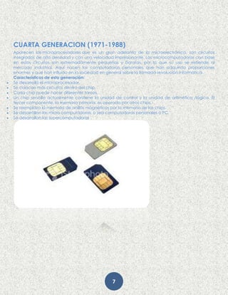 7
CUARTA GENERACION (1971-1988)
Aparecen los microprocesadores que es un gran adelanto de la microelectrónica, son circuitos
integrados de alta densidad y con una velocidad impresionante. Las microcomputadoras con base
en estos circuitos son extremadamente pequeñas y baratas, por lo que su uso se extiende al
mercado industrial. Aquí nacen las computadoras personales que han adquirido proporciones
enormes y que han influido en la sociedad en general sobre la llamada revolución informática.
Características de esta generación:
 Se desarrolló el microprocesador.
 Se colocan más circuitos dentro del chip.
 Cada chip puede hacer diferentes tareas.
 Un chip sencillo actualmente contiene la unidad de control y la unidad de aritmética /lógica. El
tercer componente, la memoria primaria, es operado por otros chips.
 Se reemplaza la memoria de anillos magnéticos por la memoria de los chips.
 Se desarrollan las micro computadoras, o sea computadoras personales o PC.
 Se desarrollan las supercomputadoras
 
