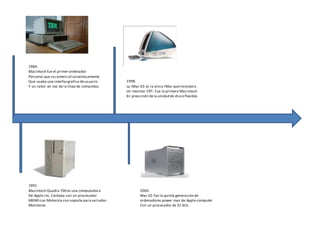 1984. 
Macintosh fue el primer ordenador 
Personal que se comercializo exitosamente 
Que usaba una interfaz grafica de usuario 
Y un raton en vez de la línea de comandos. 
1998. 
La iMac G3 es la única iMac que incorpora 
Un monitor CRT. Fue la primera Macintosh 
En prescindir de la unidad de disco flexible. 
1991. 
Macintosh Quadra 700 es una computadora 2004. 
De Apple inc. Contaba con un procesador Mac G5 fue la quinta generación de 
68040 con Motorola con soporte para variados ordenadores power mac de Apple computer 
Monitores. Con un procesador de 32 bits. 
