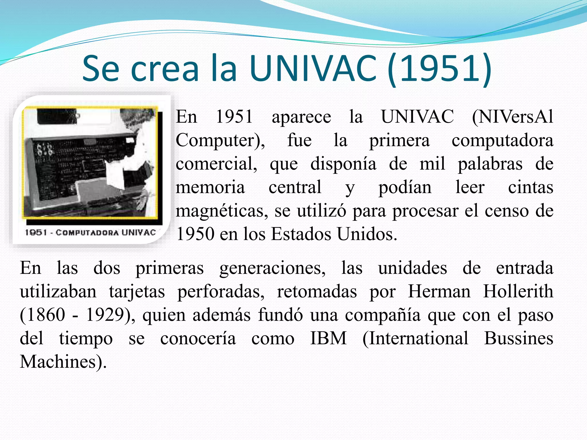 Se crea la UNIVAC (1951) 
En 1951 aparece la UNIVAC (NIVersAl 
Computer), fue la primera computadora 
comercial, que disponía de mil palabras de 
memoria central y podían leer cintas 
magnéticas, se utilizó para procesar el censo de 
1950 en los Estados Unidos. 
En las dos primeras generaciones, las unidades de entrada 
utilizaban tarjetas perforadas, retomadas por Herman Hollerith 
(1860 - 1929), quien además fundó una compañía que con el paso 
del tiempo se conocería como IBM (International Bussines 
Machines). 
 