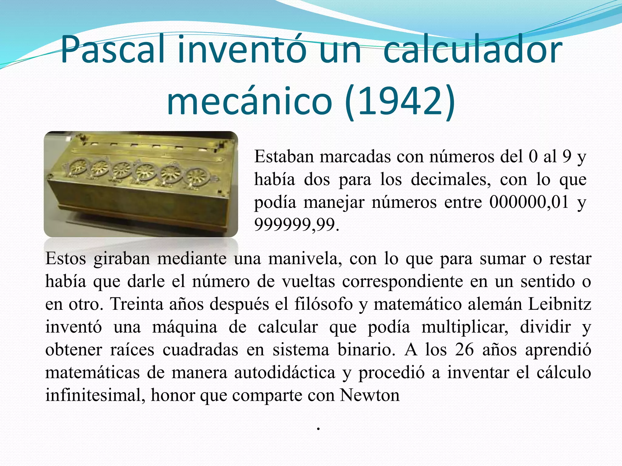 Pascal inventó un calculador 
mecánico (1942) 
Estaban marcadas con números del 0 al 9 y 
había dos para los decimales, con lo que 
podía manejar números entre 000000,01 y 
999999,99. 
Estos giraban mediante una manivela, con lo que para sumar o restar 
había que darle el número de vueltas correspondiente en un sentido o 
en otro. Treinta años después el filósofo y matemático alemán Leibnitz 
inventó una máquina de calcular que podía multiplicar, dividir y 
obtener raíces cuadradas en sistema binario. A los 26 años aprendió 
matemáticas de manera autodidáctica y procedió a inventar el cálculo 
infinitesimal, honor que comparte con Newton 
. 
 