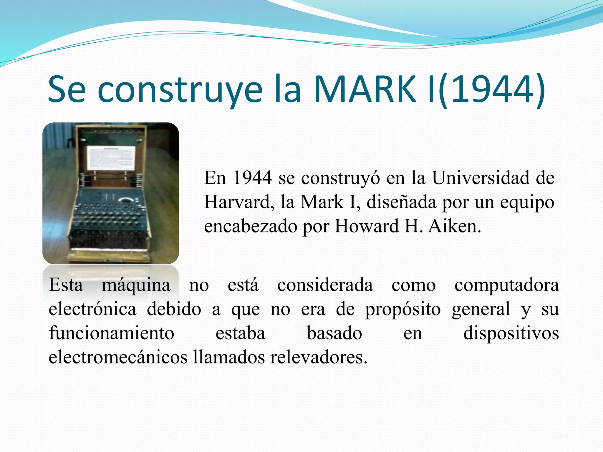 Se construye la MARK I(1944) 
En 1944 se construyó en la Universidad de 
Harvard, la Mark I, diseñada por un equipo 
encabezado por Howard H. Aiken. 
Esta máquina no está considerada como computadora 
electrónica debido a que no era de propósito general y su 
funcionamiento estaba basado en dispositivos 
electromecánicos llamados relevadores. 
 